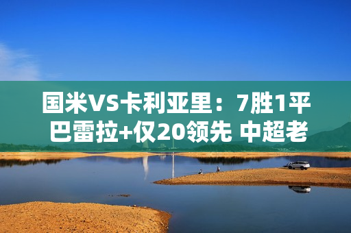 国米VS卡利亚里：7胜1平 巴雷拉+仅20领先 中超老将冲锋