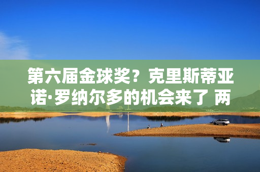 第六届金球奖？克里斯蒂亚诺·罗纳尔多的机会来了 两大因素成为关键 有望击败他姆巴佩