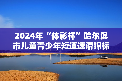 2024年“体彩杯”哈尔滨市儿童青少年短道速滑锦标赛开赛