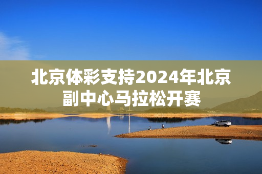 北京体彩支持2024年北京副中心马拉松开赛