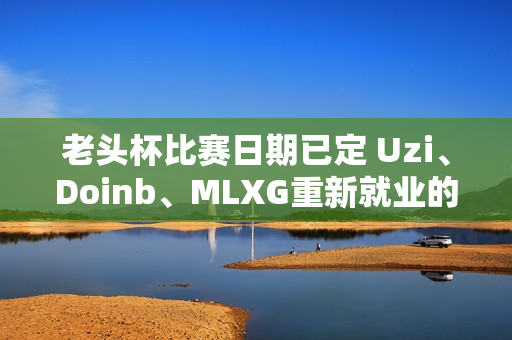 老头杯比赛日期已定 Uzi、Doinb、MLXG重新就业的机会真的来了！