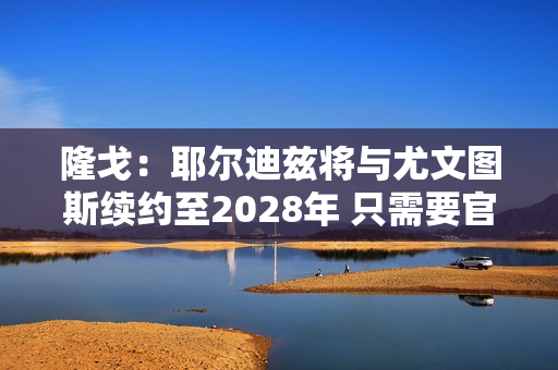 隆戈：耶尔迪兹将与尤文图斯续约至2028年 只需要官方宣布即可 他将获得10号球衣