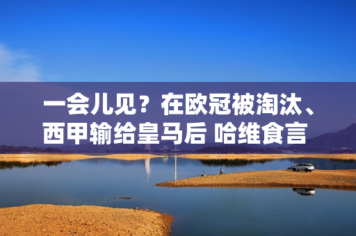 一会儿见？在欧冠被淘汰、西甲输给皇马后 哈维食言 决定留在巴塞罗那