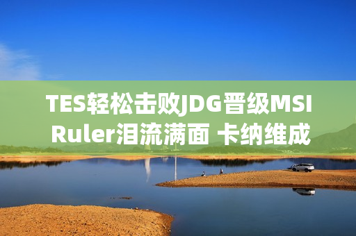 TES轻松击败JDG晋级MSI Ruler泪流满面 卡纳维成TES最佳第六人？