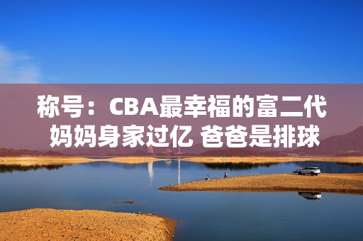 称号：CBA最幸福的富二代 妈妈身家过亿 爸爸是排球领军人物 老婆是奥运冠军