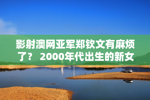 影射澳网亚军郑钦文有麻烦了？ 2000年代出生的新女网红引发争议 网友：他们心胸太小了