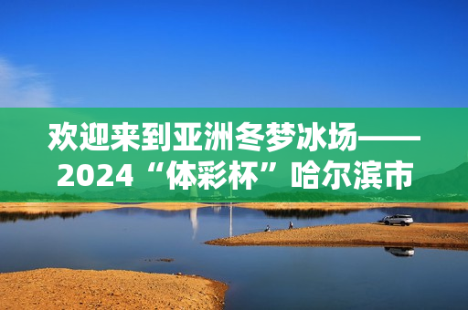 欢迎来到亚洲冬梦冰场——2024“体彩杯”哈尔滨市儿童青少年短道速滑锦标赛开赛