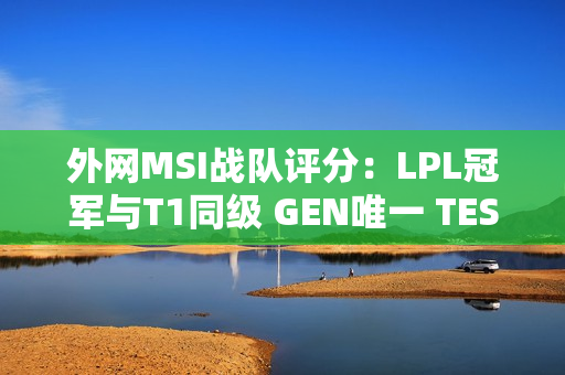 外网MSI战队评分：LPL冠军与T1同级 GEN唯一 TES仅A级！