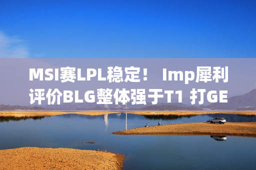 MSI赛LPL稳定！ Imp犀利评价BLG整体强于T1 打GEN的时候会看下路