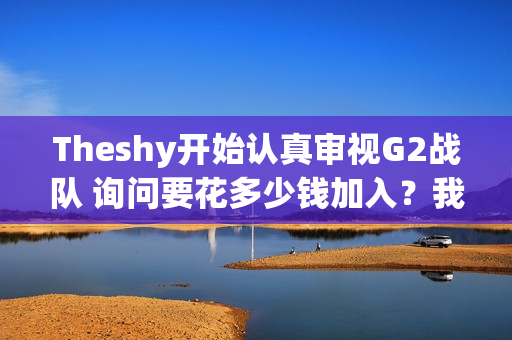 Theshy开始认真审视G2战队 询问要花多少钱加入？我有点想学英语