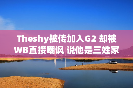 Theshy被传加入G2 却被WB直接嘲讽 说他是三姓家奴