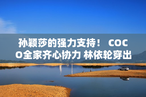 孙颖莎的强力支持！ COCO全家齐心协力 林依轮穿出“小迷妹”光环！