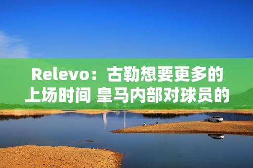 Relevo：古勒想要更多的上场时间 皇马内部对球员的情况存在争论