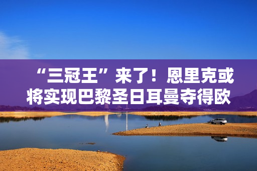 “三冠王”来了！恩里克或将实现巴黎圣日耳曼夺得欧冠冠军的最终目标