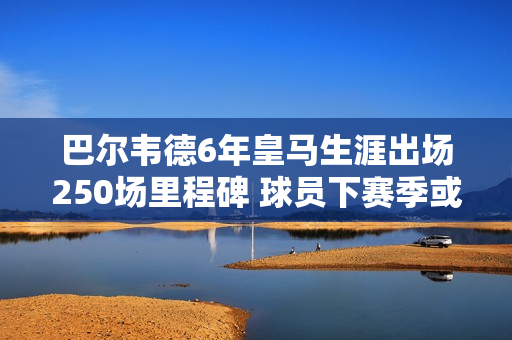 巴尔韦德6年皇马生涯出场250场里程碑 球员下赛季或晋升队长