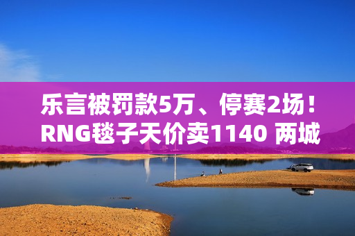 乐言被罚款5万、停赛2场！ RNG毯子天价卖1140 两城之战2来了