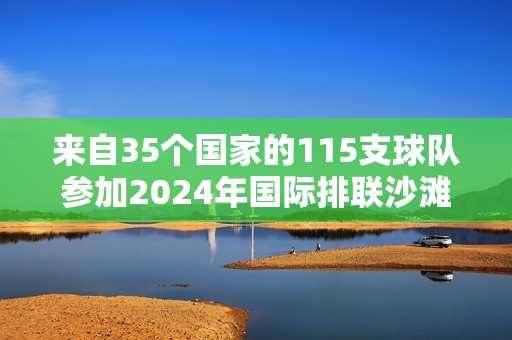 来自35个国家的115支球队参加2024年国际排联沙滩排球职业巡回赛将在厦门思明举行