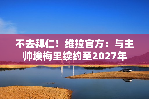 不去拜仁！维拉官方：与主帅埃梅里续约至2027年