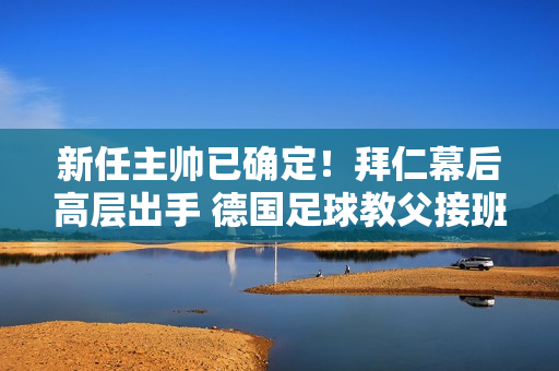 新任主帅已确定！拜仁幕后高层出手 德国足球教父接班 球迷松了一口气