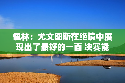 佩林：尤文图斯在绝境中展现出了最好的一面 决赛能否首发由教练决定