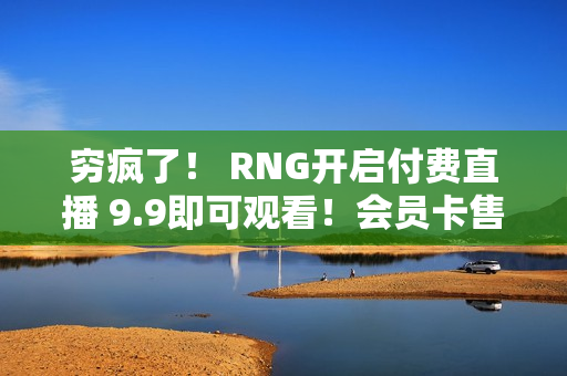 穷疯了！ RNG开启付费直播 9.9即可观看！会员卡售价1999 1秒售空