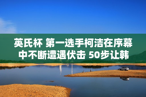 英氏杯 第一选手柯洁在序幕中不断遭遇伏击 50步让韩国名将陷入深思