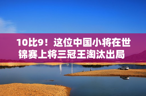 10比9！这位中国小将在世锦赛上将三冠王淘汰出局 官方：斯诺克的姓氏是什么？