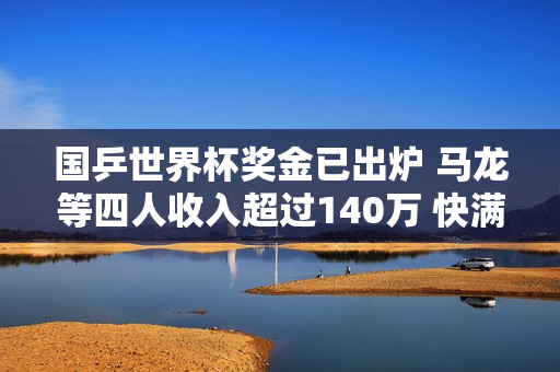 国乒世界杯奖金已出炉 马龙等四人收入超过140万 快满则收入5万元 下一届比赛的奖金将会更加丰厚