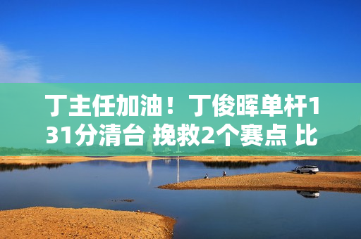 丁主任加油！丁俊晖单杆131分清台 挽救2个赛点 比赛进入决胜局