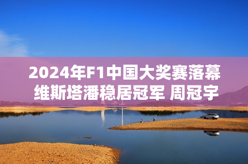 2024年F1中国大奖赛落幕 维斯塔潘稳居冠军 周冠宇位列正赛第14