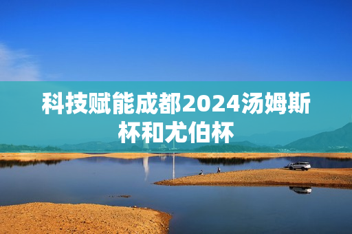 科技赋能成都2024汤姆斯杯和尤伯杯