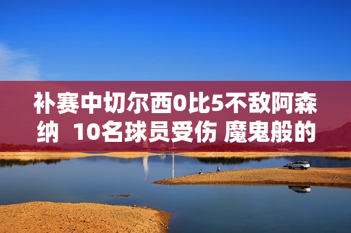 补赛中切尔西0比5不敌阿森纳  10名球员受伤 魔鬼般的赛程是主要原因 杰克逊又错过了一次好机会