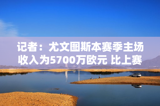 记者：尤文图斯本赛季主场收入为5700万欧元 比上赛季多了6场比赛 但少了500万欧元