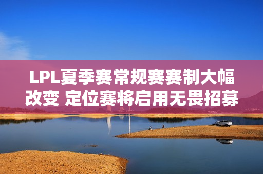 LPL夏季赛常规赛赛制大幅改变 定位赛将启用无畏招募模式（全球BP）