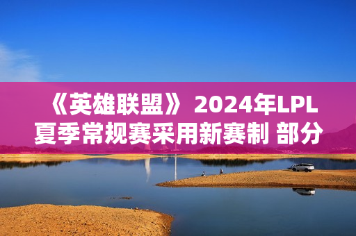 《英雄联盟》 2024年LPL夏季常规赛采用新赛制 部分赛段全球BP