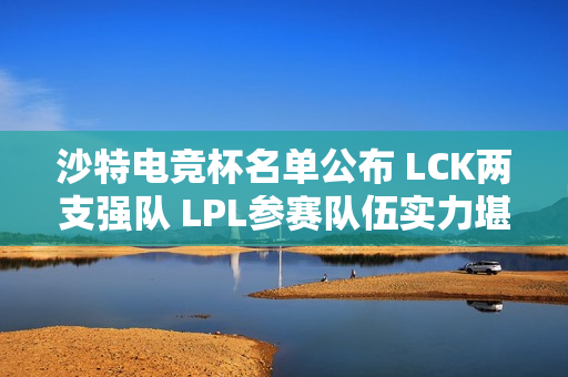 沙特电竞杯名单公布 LCK两支强队 LPL参赛队伍实力堪忧