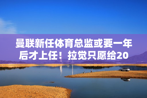 曼联新任体育总监或要一年后才上任！拉觉只愿给200万 纽卡斯尔要价十倍