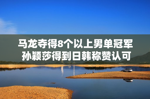 马龙夺得8个以上男单冠军 孙颖莎得到日韩称赞认可 张本还需努力学习