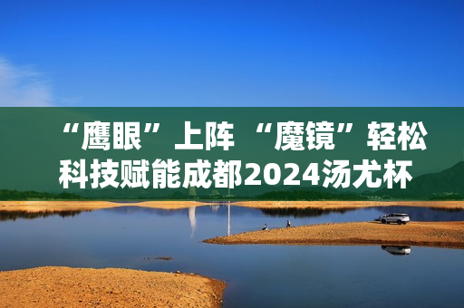 “鹰眼”上阵 “魔镜”轻松 科技赋能成都2024汤尤杯