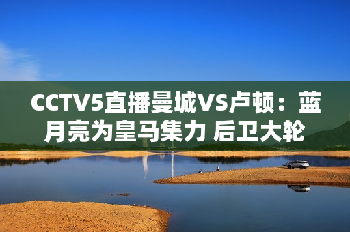 CCTV5直播曼城VS卢顿：蓝月亮为皇马集力 后卫大轮换 小胜积3分率先登顶