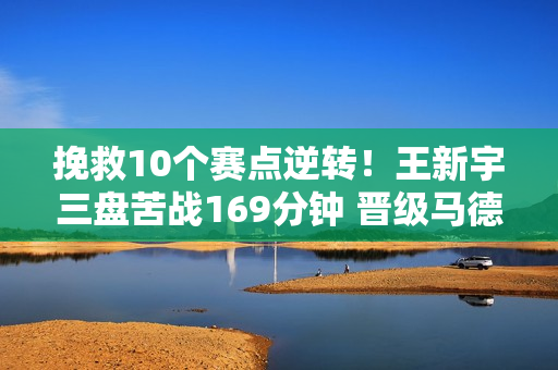 挽救10个赛点逆转！王新宇三盘苦战169分钟 晋级马德里第二轮