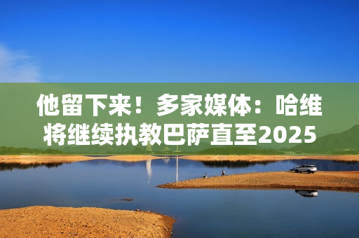 他留下来！多家媒体：哈维将继续执教巴萨直至2025年