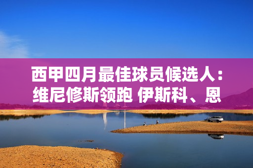 西甲四月最佳球员候选人：维尼修斯领跑 伊斯科、恩内斯里上榜