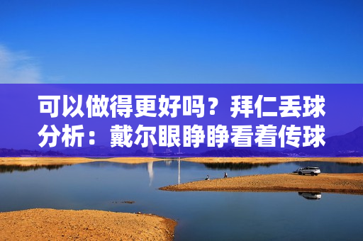 可以做得更好吗？拜仁丢球分析：戴尔眼睁睁看着传球射门+自己掷界外球变成对手反击