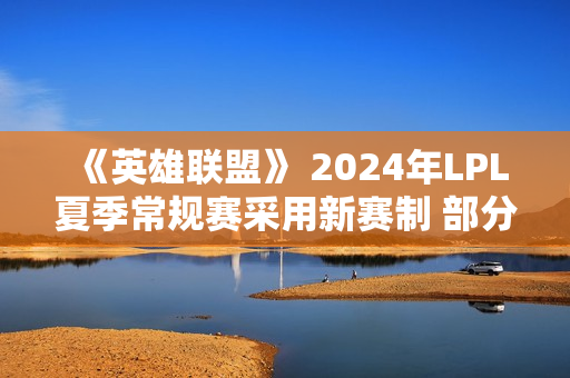 《英雄联盟》 2024年LPL夏季常规赛采用新赛制 部分赛段全球BP