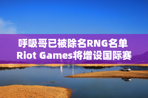 呼吸哥已被除名RNG名单 Riot Games将增设国际赛 洲际赛有望重启？