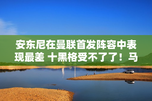 安东尼在曼联首发阵容中表现最差 十黑格受不了了！马奎尔暗自批评他过度庆祝