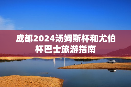 成都2024汤姆斯杯和尤伯杯巴士旅游指南