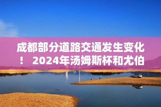 成都部分道路交通发生变化！ 2024年汤姆斯杯和尤伯杯最新交通管制措施出炉！