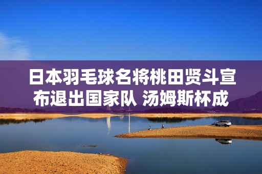 日本羽毛球名将桃田贤斗宣布退出国家队 汤姆斯杯成为国际比赛的最后一场比赛